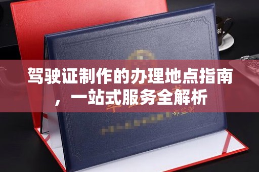 宜黄驾驶证制作的办理地点指南，一站式服务全解析