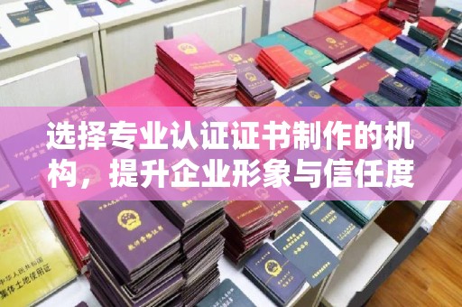 宜黄选择专业认证证书制作的机构，提升企业形象与信任度