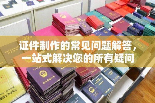 宜黄证件制作的常见问题解答，一站式解决您的所有疑问