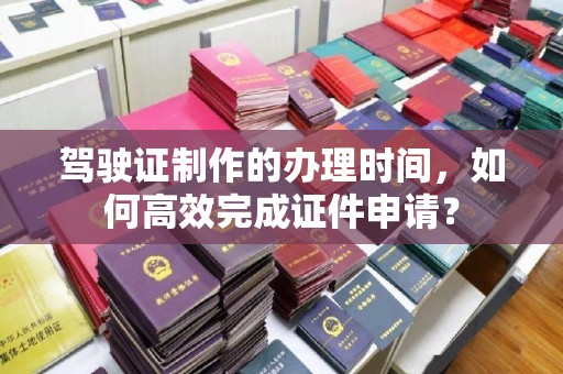宜黄驾驶证制作的办理时间，如何高效完成证件申请？
